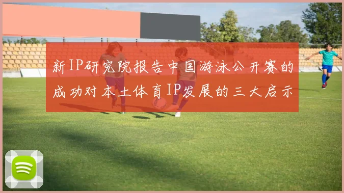 新IP研究院报告中国游泳公开赛的成功对本土体育IP发展的三大启示