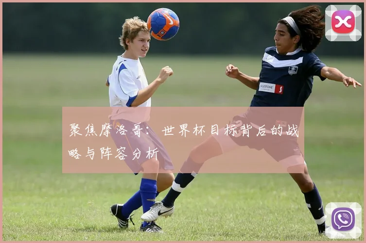 聚焦摩洛哥：世界杯目标背后的战略与阵容分析