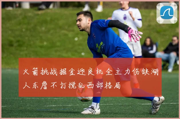 火箭挑战掘金迎良机全主力伤缺湖人东詹不打搅乱西部格局