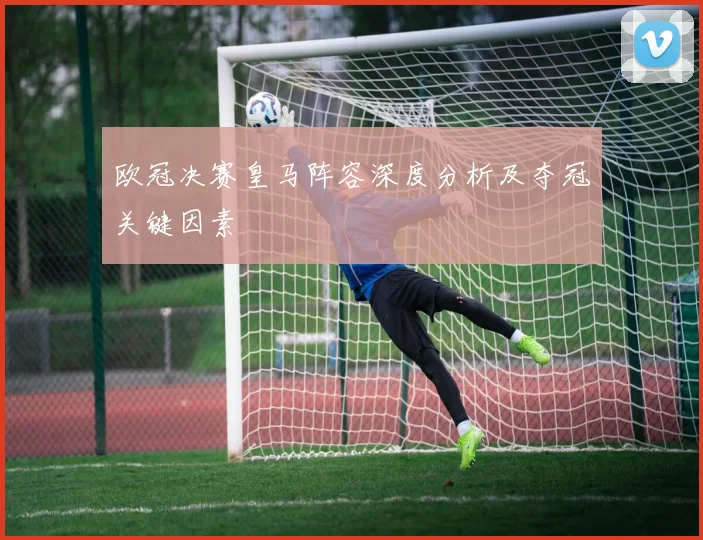 欧冠决赛皇马阵容深度分析及夺冠关键因素